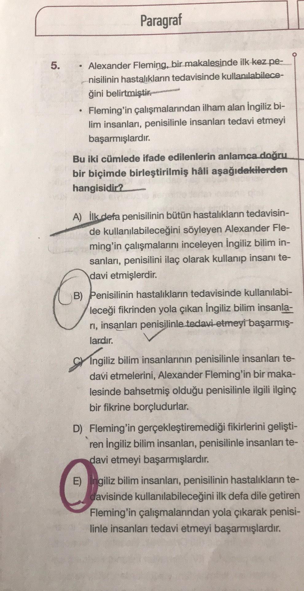 Paragraf
5.
Alexander Fleming, bir makalesinde ilk kez pe-
nisilinin hastalıkların tedavisinde kullanılabilece-
ğini belirtmiştir.
Fleming'in çalışmalarından ilham alan İngiliz bi-
lim insanları, penisilinle insanları tedavi etmeyi
başarmışlardır.
.
Bu iki