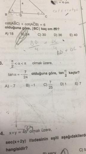 4
PI = 4 cm
cotx ecoty
B
D
C
cot(AẾC) + COT(ACB) = 6
olduğuna göre, IBC kaç cm ar?
A) 18 B) 24
C) 30 D) 36
E) 40
-
BD
4
4
BD + DC = 7
3.
TT
< a < TT
2
<a
olmak üzere,
tan a =
7
24
olduğuna göre, tan kaçtır?
2
A) -7
7.
C)
25
B) -1
E) 7
D) 1
4. x+y = 45° olm