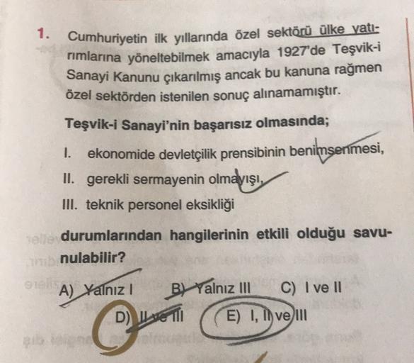 1.
Cumhuriyetin ilk yıllarında özel sektörü ülke vati-
rimlarına yöneltebilmek amacıyla 1927'de Teşvik-i
Sanayi Kanunu çıkarılmış ancak bu kanuna rağmen
özel sektörden istenilen sonuç alınamamıştır.
Teşvik-i Sanayi'nin başarısız olmasında;
1. ekonomide devletçilik prensibinin benimsenmesi,
II. gerekli sermayenin olmayışı,
III. teknik personel eksikliği
el durumlarından hangilerinin etkili olduğu savu-
nulabilir?
!
A) Yalnız BL Yalnız
III C) I ve 11
D) IL MIO E) I, lo vem