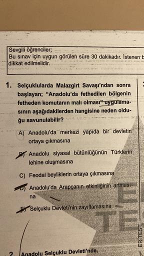 Sevgili öğrenciler;
Bu sınav için uygun görülen süre 30 dakikadır. İstenen b
dikkat edilmelidir.
1. Selçuklularda Malazgirt Savaşı'ndan sonra
başlayan; "Anadolu'da fethedilen bölgenin
fetheden komutanın malı olması" uygulama-
sinin aşağıdakilerden hangisine neden oldu-
ğu savunulabilir?
A) Anadolu'da merkezi yapıda bir devletin
ortaya çıkmasına
By Anadolu siyasal bütünlüğünün Türklerin
lehine oluşmasına
C) Feodal beyliklerin ortaya çıkmasına
OS Anadolu'da Arapçanın etkinliğinin artmasi-
na
Selçuklu Devleti'nin zayıflamasına
ER TEST
2.
Anadolu Selçuklu Devleti'nde,