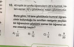 ap-
U-
a-
le
10. 40 kişilik bir sınıfta öğrencilerin 26'sı kumral, ka-
lanı esmer, 30'u gözlüksüz, kalanı gözlüklüdür.
Buna göre; 18 tane gözlüksüz kumral öğren-
cinin bulunduğu bu sınıftan rastgele seçilen
bir öğrencinin gözlüklü esmer bir öğrenci ol-
ma olasılığı kaçtır?
3
A)
1
20
3
B)
10
C)
1 /
9
D)
20
VA