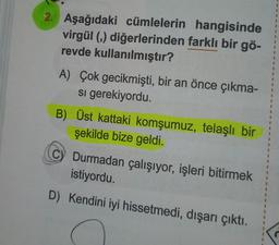 1
1
2. Aşağıdaki cümlelerin hangisinde
virgül (m) diğerlerinden farklı bir gö-
revde kullanılmıştır?
A) Çok gecikmişti, bir an önce çıkma-
si gerekiyordu.
1
1
1
0
B) Üst kattaki komşumuz, telaşlı bir
şekilde bize geldi.
1
1
C) Durmadan çalışıyor, işleri bitirmek
istiyordu.
1
D) Kendini iyi hissetmedi, dışarı çıktı.
