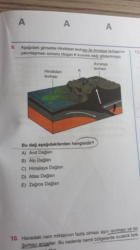 A
A
A
9.
11
Aşağıdaki görselde Hindistan levhası ile Avrasya levhasının
yakınlaşması sonucu oluşan K kivrimli dağı gösterilmiştir.
Avrasya
levhası
Hindistan
levhası
Bu dağ aşağıdakilerden hangisidir?
A) And Dağları
B) Alp Dağları
C) Himalaya Dağları
D) Atlas Dağları
E) Zağros Dağları
10. Havadaki nem miktarının fazla olması aşırı ısınmayı ve so-
ğumayı engeller. Bu nedenle nemli bölgelerde sıcaklık fark-