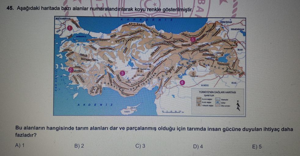 45. Aşağıdaki haritada bazı alanlar numaralandırılarak koyu renkle gösterilmiştir.
BA
2
BULGARISTAN
KARAO EN2
GORCISTAN
to
ON
ERMENISTAN
YUN
DOL
CARI Dadas
SET BST
OTOGAL
HALLINTO
42
IRAN
L
Daru
IRAE
et D.
SURIYE
ORTATOROSLAR
TURKİYE'NİN DAĞLARI HARİTASI
SARETLER
Ka
A KDE NTZ
KKTC
RE
Bu alanların hangisinde tarım alanları dar ve parçalanmış olduğu için tarımda insan gücüne duyulan ihtiyaç daha
fazladır?
A) 1
B) 2
C) 3
D) 4
E) 5