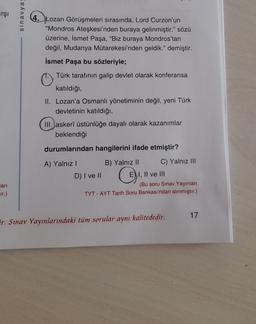 arşi
sinavya
4. Lozan Görüşmeleri sırasında, Lord Curzon'un
"Mondros Ateşkesi'nden buraya gelinmiştir." sözü
üzerine, İsmet Paşa, "Biz buraya Mondros'tan
değil, Mudanya Mütarekesi'nden geldik." demiştir.
İsmet Paşa bu sözleriyle;
Türk tarafının galip devlet olarak konferansa
katıldığı,
II. Lozan'a Osmanlı yönetiminin değil, yeni Türk
devletinin katıldığı,
III.
askerî üstünlüğe dayalı olarak kazanımlar
beklendiği
durumlarından hangilerini ifade etmiştir?
A) Yalnız ! B) Yalnız II C) Yalnız III
D) I ve II E), II ve III
(Bu soru Sınav Yayınları
TYT - AYT Tarih Soru Bankası'ndan alınmıştır.)
lari
ır.)
17
r. Sınav Yayınlarındaki tüm sorular aynı kalitededir.
