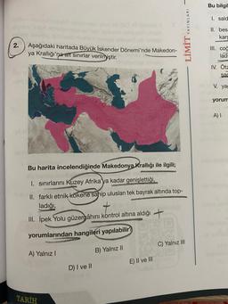 Bu bilgil
1. sald
LİMİT YAYINLARI
II. bes
kars
2.
Aşağıdaki haritada Büyük İskender Dönemi'nde Makedon-
ya Krallığı'na ait sınırlar verilmiştir.
III. cog
lad
IV. Ota
sad
V. yag
yorum
A)
Bu harita incelendiğinde Makedonya Krallığı ile ilgili;
I. sınırlarını Kuzey Afrika'ya kadar
genişlettiği,
II. farklı etnik kökene sahip uluslari tek bayrak altında top-
ladığı,
III. İpek Yolu güzergâhını kontrol altına aldığı +
yorumlarından hangileri yapılabilir?
C) Yalnız III
A) Yalnız!
B) Yalnız 11
E) II ve III
D) I ve II
TARİH
