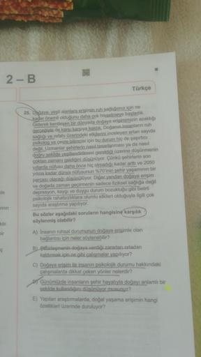 2 - B
Türkçe
25. Doğaya, yeşil alanlara erişimin ruh sağlığımız için ne
kadar önemli olduğunu daha çok hissetmeye başladık.
Giderek kentleşen bir dünyada doğaya erişimimizin azaldığı
gerçeğiyle de karşı karşıya kaldık. Doğanın insanların ruh
sağlığı ve ref