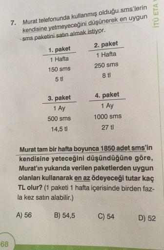 ITU ETA
7. Murat telefonunda kullanmış olduğu sms'lerin
kendisine yetmeyeceğini düşünerek en uygun
sms paketini satın almak istiyor.
1. paket
1 Hafta
2. paket
1 Hafta
250 sms
150 sms
8 ti
5 ti
4. paket
1 Ay
3. paket
1 Ay
500 sms
14,5 t
1000 sms
27 ti
Murat