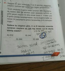 er
KONDISYONSERİSİ
21. Aşağıda bir spor bülteninde A ve B takımları arasındaki
maçların tarihiyle ilgili verilen bazı bilgiler görülmektedir.
"Ezeli rekabette bugüne kadar oynanan 388 karşılaşma-
da toplam 966 gol atılırken ezeli rekabette tarihinin en
gollü geçen maçları iki defa olmak üzere 4 - 4 biten yani
8 golün atıldığı karşılaşmalardı. Ayrıca bugüne kadar oy-
nanan 24 karşılaşma golsüz beraberlikle (0-0) sonuçlan-
mıştır."
Sadece bu bilgilere göre, A ve B takımları arasında
oynanan maçların en çok kaç tanesi 1-0 lik skorla
bitmiş olabilir?
28=16 gel
966 #beng so god
A) 212
B) 240
C) 26
D) 300
E) 328
362mo a googel
Igdx
24+2=brag
übechalik
388-26=362 mag
7x+y=980 6x = 588
8
Halty
x=98
V
Xt4-302
Ya aby
