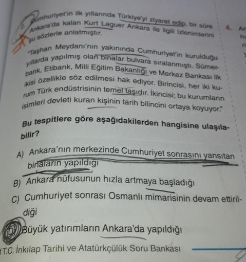 pumhuriyet'in ilk yıllarında Türkiye'yi ziyaret edip, bir süre
Ankara da kalan Kurt Laguer Ankara ile ilgili izlenimlerini
4.
Ar
sözlerle anlatmıştır.
su
Taşhan Meydanı'nın yakınında Cumhuriyet'in kurulduğu
yıllarda yapılmış olan binalar bulvara sıralanmıştı. Sümer-
ikisi özellikle söz edilmesi hak ediyor. Birincisi, her iki ku-
bank, Etibank, Milli Eğitim Bakanlığı ve Merkez Bankası ilk
rum Türk endüstrisinin temel taşıdır. İkincisi; bu kurumların
isimleri devleti kuran kişinin tarih bilincini ortaya koyuyor."
Bu tespitlere göre aşağıdakilerden hangisine ulaşıla-
bilir?
A) Ankara'nın merkezinde Cumhuriyet sonrasını yansıtan
binaların yapıldığı
B) Ankara nüfusunun hızla artmaya başladığı
C) Cumhuriyet sonrası Osmanlı mimarisinin devam ettiril-
diği
OBüyük yatırımların Ankara'da yapıldığı
T.C. İnkılap Tarihi ve Atatürkçülük Soru Bankası