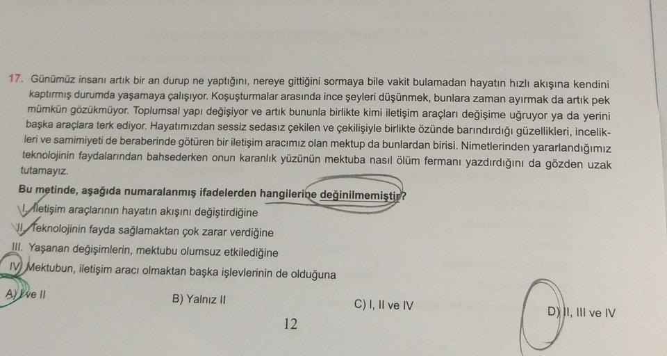 17. Günümüz insanı artık bir an durup ne yaptığını, nereye gittiğini sormaya bile vakit bulamadan hayatın hızlı akışına kendini
kaptırmış durumda yaşamaya çalışıyor. Koşuşturmalar arasında ince şeyleri düşünmek, bunlara zaman ayırmak da artık pek
mümkün gö