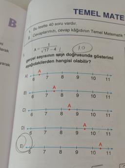 TEMEL MATE
B.
Bu testte 40 soru vardır.
12
2. Cevaplarınızı, cevap kâğıdının Temel Matematik
ni
1
Jarak
A=
yarak
√ 17 - 4 1
lo
aşağıdakilerden hangisi olabilir?
gerçel sayısının sayı doğrusunda gösterimi
A
A) at
6
7
8
9
10
11
A
B)
7
6
8
9
10
11
A
CH
6 7
8
9
10
11
A
D) ++
.
6
7
8
9
10
11
E)
+
7
A
+
10
8
9
11
