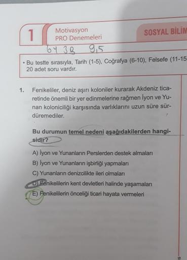 1
Motivasyon
PRO Denemeleri
SOSYAL BİLİM
6 Y 3R 9,5
Bu testte sırasıyla, Tarih (1-5), Coğrafya (6-10), Felsefe (11-15
20 adet soru vardır.
1.
Fenikeliler, deniz aşırı koloniler kurarak Akdeniz tica-
retinde önemli bir yer edinmelerine rağmen İyon ve Yu-
nan koloniciliği karşısında varlıklarını uzun süre sür-
düremediler.
Bu durumun temel nedeni aşağıdakilerden hangi-
sidir?
A) İyon ve Yunanların Perslerden destek almaları
B) Iyon ve Yunanların işbirliği yapmaları
C) Yunanların denizcilikte ileri olmaları
Denikelilerin kent devletleri halinde yaşamaları
E) Fenikelilerin önceliği ticari hayata vermeleri