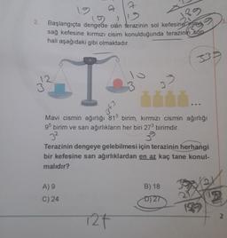 2
2.
3
12
Başlangıçta dengede olán terazinin sol kefesine man
sağ kefesine kırmızı cisim konulduğunda terazinin son
hali aşağıdaki gibi olmaktadır.
33
12
3
3
Ege
Mavi cismin ağırlığı 813 birim, kırmızı cismin ağırlığı
95 birim ve sarı ağırlıkların her biri 273 birimdir.
32
Terazinin dengeye gelebilmesi için terazinin herhangi
bir kefesine sarı ağırlıklardan en az kaç tane konul-
malıdır?
A) 9
B) 18
C) 24
D) 27
2
127
