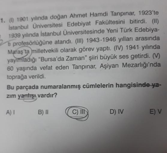 1. (1) 1901 yılında doğan Ahmet Hamdi Tanpınar, 1923'te
İstanbul Üniversitesi Edebiyat Fakültesini bitirdi. (11)
1939 yılında İstanbul Üniversitesinde Yeni Türk Edebiya-
ti profesörlüğüne atandı. (III) 1943-1946 yılları arasında
Maraş'ta milletvekili olara