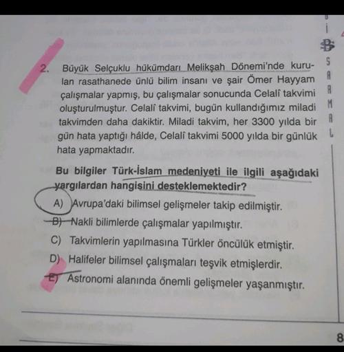 2. Büyük Selçuklu hükümdarı Melikşah Dönemi'nde kuru-
S
lan rasathanede ünlü bilim insani ve şair Ömer Hayyam
A
çalışmalar yapmış, bu çalışmalar sonucunda Celalî takvimi
R
oluşturulmuştur. Celalî takvimi, bugün kullandığımız miladi M
takvimden daha dakiktir. Miladi takvim, her 3300 yılda bir A
gün hata yaptığı hâlde, Celalî takvimi 5000 yılda bir günlük
hata yapmaktadır.
Bu bilgiler Türk-İslam medeniyeti ile ilgili aşağıdaki
yargılardan hangisini desteklemektedir?
A) Avrupa'daki bilimsel gelişmeler takip edilmiştir.
B/ Nakli bilimlerde çalışmalar yapılmıştır.
C) Takvimlerin yapılmasına Türkler öncülük etmiştir.
D) Halifeler bilimsel çalışmaları teşvik etmişlerdir.
E) Astronomi alanında önemli gelişmeler yaşanmıştır.
8
8