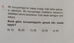8.
Bir kuruyemişçi bir miktar fındığı %60 kârla satma-
yı planlıyor. Bu kuruyemişçi fındıkların tamamını
sattıktan sonra terazisinin %30 eksik tarttığını fark
ediyor.
Buna göre, kuruyemişçinin gerçek kârı yüzde
kaçtır?
A) 12 B) 20 C) 25 D) 30
e) 40