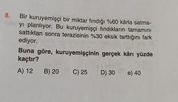 8.
Bir kuruyemişçi bir miktar fındığı %60 kârla satma-
yı planlıyor. Bu kuruyemişçi fındıkların tamamını
sattıktan sonra terazisinin %30 eksik tarttığını fark
ediyor.
Buna göre, kuruyemişçinin gerçek kârı yüzde
kaçtır?
A) 12 B) 20 C) 25 D) 30
e) 40
