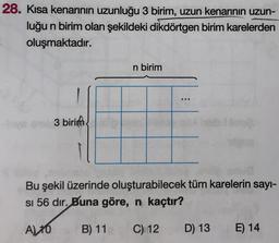 28. Kısa kenarının uzunluğu 3 birim, uzun kenarının uzun-
luğu n birim olan şekildeki dikdörtgen birim karelerden
oluşmaktadır.
n birim
3 birim
Bu şekil üzerinde oluşturabilecek tüm karelerin sayı-
si 56 dir. Buna göre, n kaçtır?
A) 10
B) 11
C) 12
D) 13
E) 14