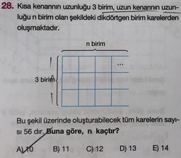 28. Kısa kenarının uzunluğu 3 birim, uzun kenarının uzun-
luğu n birim olan şekildeki dikdörtgen birim karelerden
oluşmaktadır.
n birim
3 birim
Bu şekil üzerinde oluşturabilecek tüm karelerin sayı-
si 56 dir. Buna göre, n kaçtır?
A) 10
B) 11
C) 12
D) 13
E) 14
