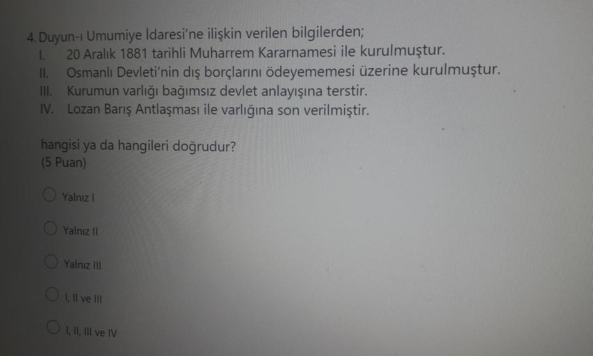 4. Duyun-i Umumiye İdaresi'ne ilişkin verilen bilgilerden;
I. 20 Aralık 1881 tarihli Muharrem Kararnamesi ile kurulmuştur.
II. Osmanlı Devleti'nin dış borçlarını ödeyememesi üzerine kurulmuştur.
III. Kurumun varlığı bağımsız devlet anlayışına terstir.
Lozan Barış Antlaşması ile varlığına son verilmiştir.
hangisi ya da hangileri doğrudur?
(5 Puan)
O Yalnız!
O Yalnız 11
Yalnız III
O I, II ve III
O I, II, III ve IV