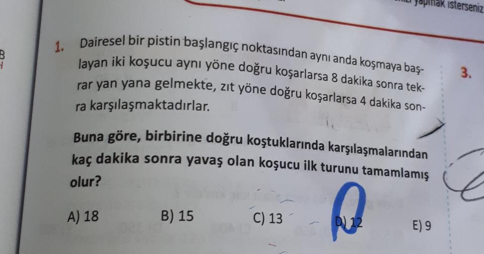 Japinak isterseniz
B
1. Dairesel bir pistin başlangıç noktasından aynı anda koşmaya baş-
layan iki koşucu aynı yöne doğru koşarlarsa 8 dakika sonra tek-
rar yan yana gelmekte, zit yöne doğru koşarlarsa 4 dakika son-
3.
ra karşılaşmaktadırlar.
Buna göre, bi