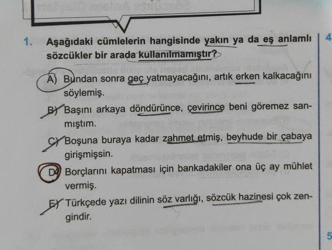 4
1.
Aşağıdaki cümlelerin hangisinde yakın ya da eş anlamlı
sözcükler bir arada kullanılmamıştır?
A) Bundan sonra geç yatmayacağını, artık erken kalkacağını
söylemiş.
Başını arkaya döndürünce, çevirince beni göremez san-
mıştım.
Gy Boşuna buraya kadar zahm