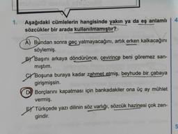 4
1.
Aşağıdaki cümlelerin hangisinde yakın ya da eş anlamlı
sözcükler bir arada kullanılmamıştır?
A) Bundan sonra geç yatmayacağını, artık erken kalkacağını
söylemiş.
Başını arkaya döndürünce, çevirince beni göremez san-
mıştım.
Gy Boşuna buraya kadar zahmet etmiş, beyhude bir çabaya
girişmişsin.
DO Borçlarını kapatması için bankadakiler ona üç ay mühlet
vermiş.
EX Türkçede yazı dilinin söz varlığı, sözcük hazinesi çok zen-
gindir.
5.
