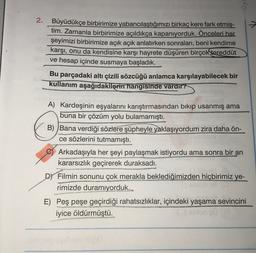 Oy
2.
Büyüdükçe birbirimize yabancılaştığımızı birkaç kere fark etmiş-
tim. Zamanla birbirimize açıldıkça kapanıyorduk. Önceleri her
şeyimizi birbirimize açık açık anlatırken sonraları, beni kendime
karşı, onu da kendisine karşı hayrete düşüren birçok tereddüt
ve hesap içinde susmaya başladık.
Bu parçadaki altı çizili sözcüğü anlamca karşılayabilecek bir
kullanım aşağıdakilerin hangisinde vardır?
A) Kardeşinin eşyalarını karıştırmasından bikip usanmış ama
buna bir çözüm yolu bulamamıştı.
B) Bana
verdiği sözlere şüpheyle yaklaşıyordum zira daha ön-
ce sözlerini tutmamıştı.
Arkadaşıyla her şeyi paylaşmak istiyordu ama sonra bir an
kararsızlık geçirerek duraksadı.
Dy Filmin sonunu çok merakla beklediğimizden hiçbirimiz ye-
rimizde duramıyorduk.
E) Peş peşe geçirdiği rahatsızlıklar, içindeki yaşama sevincini
iyice öldürmüştü.
