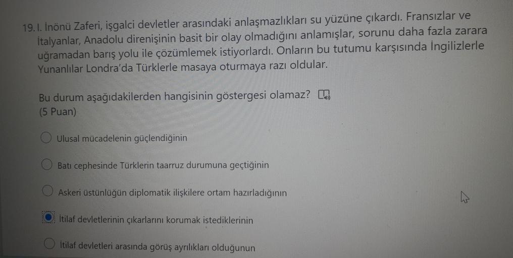 19. 1. Inönü Zaferi, işgalci devletler arasındaki anlaşmazlıkları su yüzüne çıkardı. Fransızlar ve
İtalyanlar, Anadolu direnişinin basit bir olay olmadığını anlamışlar, sorunu daha fazla zarara
uğramadan barış yolu ile çözümlemek istiyorlardı. Onların bu tutumu karşısında İngilizlerle
Yunanlılar Londra'da Türklerle masaya oturmaya razı oldular.
Bu durum aşağıdakilerden hangisinin göstergesi olamaz?
(5 Puan)
o Ulusal mücadelenin güçlendiğinin
Batı cephesinde Türklerin taarruz durumuna geçtiğinin
Askeri üstünlüğün diplomatik ilişkilere ortam hazırladığının
v
Itilaf devletlerinin çıkarlarını korumak istediklerinin
İtilaf devletleri arasında görüş ayrılıkları olduğunun