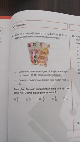 AYT/Matematik
2
9. Ceren'in cüzdanında sadece 10 TL, 20 TL ve 50 TL lik
en az birer tane bulunmaktadır.
kâğıt paralardan
11. AB
Rus
ar
Bul
p:
q:
E8
öne
p.
1,
BU
Ceren cüzdanından rastgele bir kâğıt para aldığın-
da paranın 10 TL olma olasılığı en fazladır.
kil
.
Ceren'in cüzdanındaki toplam para miktarı 130 TL
dir.
Buna göre, Ceren'in cüzdanından aldığı bir kâğıt pa-
ranın 10 TL olma olasılığı en az kaçtır?
3
1
7
4
A)
wie
B)
C)
LOCO
D)
wo
E)
8
12.
