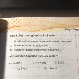 Duyu Orga
Orta kulağı zarar görmüş bir bireyde,
1. Ses titreşimlerinin artırılmasında sorun yaşanması
II. İşitme kayıplarının görülmesi
III. Yürürken denge probleminin görülmesi ✓
olaylarından hangileri gerçekleşebilir?
A) Yalnız!
B) Yalnız II
C) I ve II
D) I ve III
E) I, II ve III
