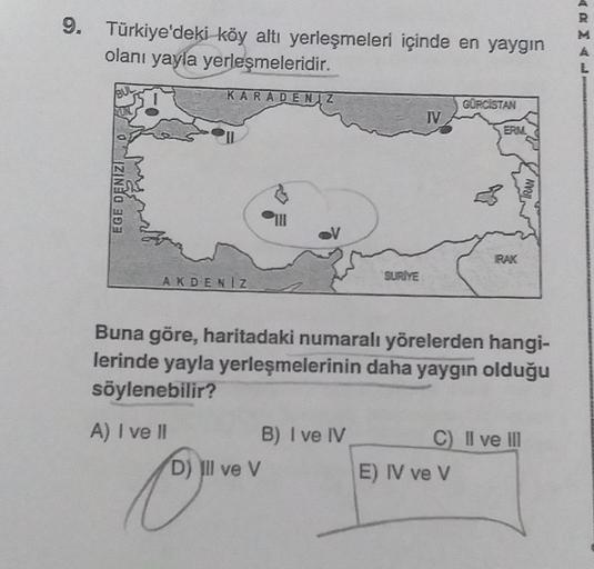 9. Türkiye'deki köy altı yerleşmeleri içinde en yaygın
olanı yayla yerleşmeleridir.
L
KARADENIZ
GÜRCISTAN
TV
ERA
EGE DENIZI
IRAN
IRAK
AKDENIZ
SURİYE
Buna göre, haritadaki numaralı yörelerden hangi-
lerinde yayla yerleşmelerinin daha yaygın olduğu
söylenebilir?
C) II ve in
A) I ve II
B) I ve IV
D) Ill ve V
E) IV ve V
Oman