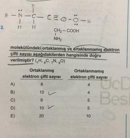 H
It-N-C-CE 0-0-H
-C-
1 1
H H
2.
CH2-COOH
1
NH2
molekülündeki ortaklanmış ve ortaklanmamış elektron
çifti sayısı aşağıdakilerden hangisinde doğru
verilmiştir? (H, 6C, „N, 80)
6
Ortaklanmış
elektron çifti sayısı
Ortaklanmamış
elektron çifti sayısı
A)
4
B)
10 V
00 00
4
Oct
Bes
C)
Js
5
D)
10
5
E)
20
10
