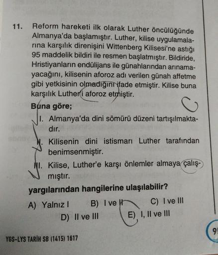 11.
Reform hareketi ilk olarak Luther öncülüğünde
Almanya'da başlamıştır. Luther, kilise uygulamala-
rina karşılık direnişini Wittenberg Kilisesi'ne astığı
95 maddelik bildiri ile resmen başlatmıştır. Bildiride,
Hristiyanların endülijans ile günahlarından arinama-
yacağını, kilisenin aforoz adı verilen günah affetme
gibi yetkisinin olmadığın
ifade etmiştir. Kilise buna
karşılık Luther'i aforoz etmiştir.
Buna göre;
I. Almanya'da dini sömürü düzeni tartışılmakta-
dır.
Kilisenin dini istismarı Luther tarafından
benimsenmiştir.
NI. Kilise, Luther'e karşı önlemler almaya çalış-
mıştır.
yargılarından hangilerine ulaşılabilir?
A) Yalnız! B) I veit C) I ve III
D) II ve III E) I, II ve III
9!
YGS-LYS TARİH SB (1415) 1617