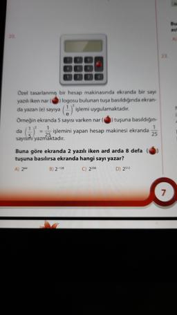 Bu
asi
20
A
Özel tasarlanmış bir hesap makinasında ekranda bir say
yazılı iken nar logosu bulunan tuşa basıldığında ekran-
da yazan (e) sayıya
Örneğin ekranda 5 sayısı varken nar tuşuna basıldığın-
1
1
da
işlemini yapan hesap makinesi ekranda
25
sayısını yazmaktadır.
() işlemi uygulamaktadır.
=
Buna göre ekranda 2 yazılı iken ard arda 8 defa
tuşuna basılırsa ekranda hangi sayı yazar?
A) 2
B) 2-128 C) 2256 D) 2512