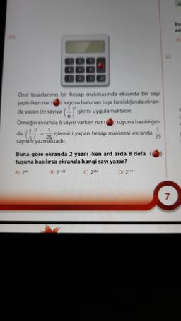 Bu
asi
20
A
Özel tasarlanmış bir hesap makinasında ekranda bir say
yazılı iken nar logosu bulunan tuşa basıldığında ekran-
da yazan (e) sayıya
Örneğin ekranda 5 sayısı varken nar tuşuna basıldığın-
1
1
da
işlemini yapan hesap makinesi ekranda
25
sayısını yazmaktadır.
() işlemi uygulamaktadır.
=
Buna göre ekranda 2 yazılı iken ard arda 8 defa
tuşuna basılırsa ekranda hangi sayı yazar?
A) 2
B) 2-128 C) 2256 D) 2512
