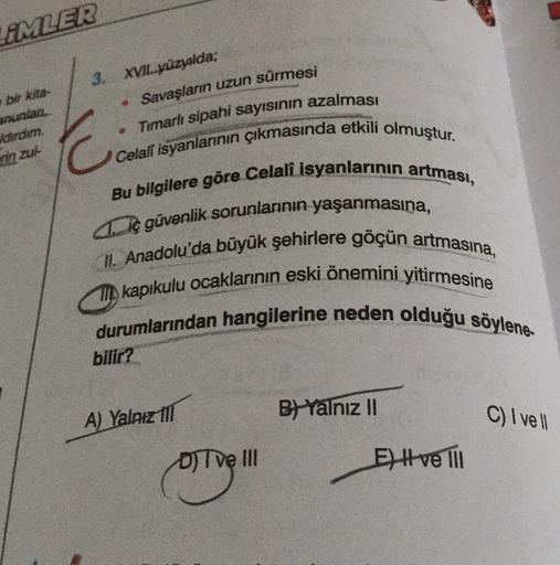 LEMLER
3. XVII yüzyalda;
Savaşların uzun sürmesi
bi kita-
anunlar,
dirdim.
in zul-
• Timarlı sipahi sayısının azalması
C
Celali isyanlarının çıkmasında etkili olmuştur.
Bu bilgilere göre Celali isyanlarının artması,
41. iç güvenlik sorunlarının yaşanmasına,
II. Anadolu'da büyük şehirlere göçün artmasına,
kapıkulu ocaklarının eski önemini yitirmesine
durumlarından hangilerine neden olduğu söylene
bilir?
B) Yalnız II
A) Yalnız til
C) Ive
D) T ve III
E) Hve Til