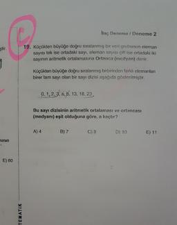 ilaç Deneme / Deneme 2
R
ştir.
19. Küçükten büyüğe doğru sıralanmış bir veri grubunun eleman
sayısı tek ise ortadaki sayı, eleman sayısı çift ise ortadaki iki
sayının aritmetik ortalamasına Ortanca (medyan) denir.
Küçükten büyüğe doğru sıralanmış birbirinden farklı elemanları
birer tam sayı olan bir sayı dizisi aşağıda gösterilmiştir.
0,1,2,3, a, b, 13, 18, 23
Bu sayı dizisinin aritmetik ortalaması ve ortancası
(medyanı) eşit olduğuna göre, a kaçtır?
A) 4
B) 7
C) 9
D) 10
E) 11
ninin
E) 60
TEMATIK