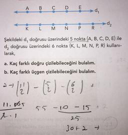 A B C D E
di
d2
K L M
N P R
Şekildeki d, doğrusu üzerindeki 5 nokta (A, B, C, D, E) ile
d, doğrusu üzerindeki 6 nokta (K, L, M, N, P, R) kullani-
larak,
1
a. Kaç farklı doğru çizilebileceğini bulalım.
b. Kaç farklı üçgen çizilebileceğini bulalım.
(2) - (il (& I
17
-)
11. or
t.
55 -10 -15 + 2
& 2
25 lo
30+2 →
