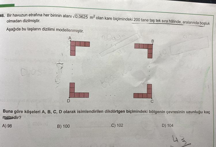 ✓
46. Bir havuzun etrafına her birinin alanı 0,0625 m2 olan kare biçimindeki 200 tane taş tek sıra hâlinde, aralarında boşluk
olmadan dizilmiştir.
Aşağıda bu taşların dizilimi modellenmiştir.
A
C2
T 1
be
D
C
Buna göre köşeleri A, B, C, D olarak isimlendiri