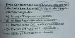Sivas Kongresi'nden sonra Anadolu Hareketi'nin
İstanbul'a karşı kazandığı ilk siyasi zafer aşağıda-
kilerden hangisidir?
A) Amasya Görüşmeleri'nin yapılması
B) Ali Rıza Paşa Hükûmetinin kurulması
C) İstanbul ile her türlü haberleşmenin kesilmesi
D) Damat Ferit Hükûmetinin düşürülmesi
E) Mudanya Ateşkesi'nin imzalanması