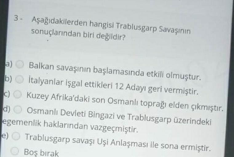 3. Aşağıdakilerden hangisi Trablusgarp Savaşının
sonuçlarından biri değildir?
a) Balkan savaşının başlamasında etkili olmuştur.
b) İtalyanlar işgal ettikleri 12 Adayı geri vermiştir.
C) Kuzey Afrika'daki son Osmanlı toprağı elden çıkmıştır.
C
d) Osmanlı Devleti Bingazi ve Trablusgarp üzerindeki
egemenlik haklarından vazgeçmiştir.
e) Trablusgarp savaşı Uşi Anlaşması ile sona ermiştir.
Boş bırak