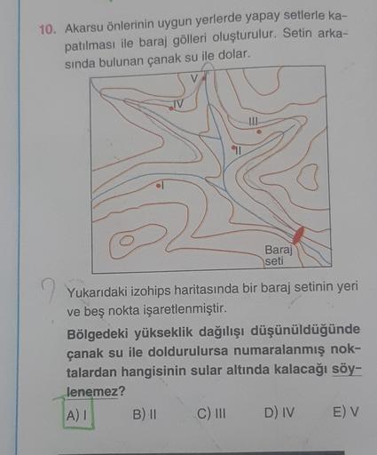 10. Akarsu önlerinin uygun yerlerde yapay setlerle ka-
patılması ile baraj gölleri oluşturulur. Setin arka-
sında bulunan çanak su ile dolar.
TV
!!!
11
Baraj
seti
Yukarıdaki izohips haritasında bir baraj setinin yeri
ve beş nokta işaretlenmiştir.
Bölgedeki yükseklik dağılışı düşünüldüğünde
çanak su ile doldurulursa numaralanmış nok-
talardan hangisinin sular altında kalacağı söy-
lenemez?
AI
B) 11
C) 11
D) IV
E) V