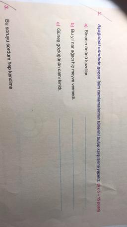 Aşağıdaki cümlede geçen isim tamlamalarının türlerini bulup karşılarına yazınız. (3 x 5 = 15 puan)
a) Binanın önünü kazdılar.
b) Bu yıl nar ağacı hiç meyve vermedi.
c) Güneş gözlüğünün camı kırıldı.
3.
Bu soruyu sordum hep kendime