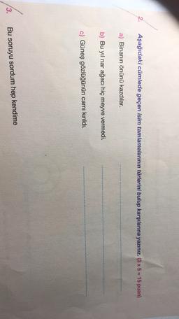 Aşağıdaki cümlede geçen isim tamlamalarının türlerini bulup karşılarına yazınız. (3 x 5 = 15 puan)
a) Binanın önünü kazdılar.
b) Bu yıl nar ağacı hiç meyve vermedi.
c) Güneş gözlüğünün camı kırıldı.
3.
Bu soruyu sordum hep kendime
