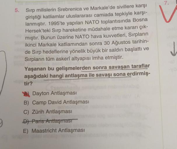 7.
5. Sırp milislerin Srebrenica ve Markale'de sivillere karşı
giriştiği katliamlar uluslararası camiada tepkiyle karşı-
lanmıştır. 1995'te yapılan NATO toplantısında Bosna
Hersek'teki Sırp hareketine müdahale etme kararı çık-
mıştır. Bunun üzerine NATO hava kuvvetleri, Sırpların
ikinci Markale katliamından sonra 30 Ağustos tarihin-
de Sırp hedeflerine yönelik büyük bir saldırı başlattı ve
Sırpların tüm askerî altyapısı imha etmiştir.
Yaşanan bu gelişmelerden sonra savaşan taraflar
aşağıdaki hangi antlaşma ile savaşı sona erdirmiş-
tir?
Dayton Antlaşması
B) Camp David Antlaşması
C) Zürih Antlaşması
D) Paris Antlaşmast
E) Maastricht Antlaşması