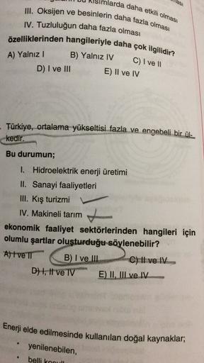 larda daha etkili olması
lasi
III. Oksijen ve besinlerin daha fazla olması
IV. Tuzluluğun daha fazla olması
özelliklerinden hangileriyle daha çok ilgilidir?
B) Yalnız IV
C) I ve 11
E) II ve IV
A) Yalnız!
D) I ve III
Türkiye, ortalama yükseltisi fazla ve engebeli bir ül-
kedir.
Bu durumun;
I. Hidroelektrik enerji üretimi
II. Sanayi faaliyetleri
III. Kış turizmi
IV. Makineli tarım
ekonomik faaliyet sektörlerinden hangileri için
olumlu şartlar oluşturduğu söylenebilir?
A) I ve II B) I ve III
C) Il ve IV.
D) 1, Il ve IV E) II, III ve IV
Enerji elde edilmesinde kullanılan doğal kaynaklar,
yenilenebilen,
belli koou