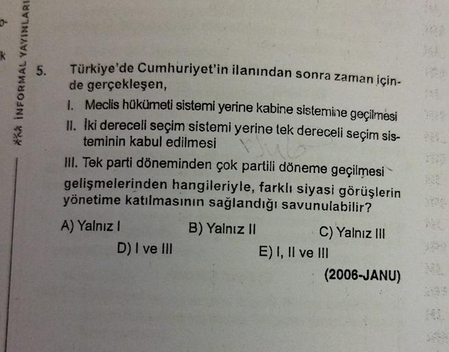 k
INFORMAL YAYINLARI
5.
Türkiye'de Cumhuriyet'in ilanından sonra zaman için-
de gerçekleşen,
1. Meclis hükümeti sistemi yerine kabine sistemine geçilmesi
II. İki dereceli seçim sistemi yerine tek dereceli seçim sis-
teminin kabul edilmesi
III. Tek parti döneminden çok partili döneme geçilmesi
gelişmelerinden hangileriyle, farklı siyasi görüşlerin
yönetime katılmasının sağlandığı savunulabilir?
A) Yalnız!
B) Yalnız II
C) Yalnız 111
D) I ve III
E) I, II ve III
(2006-JANU)
3