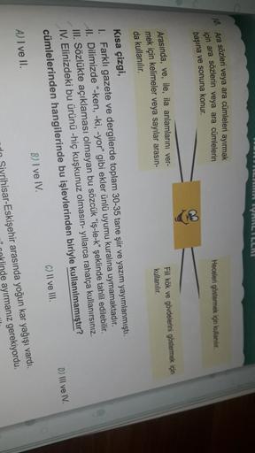 IRR YILILLIE
Heceleri göstermek için kullanılır.
10. Ara sözleri veya ara cümleleri ayırmak
için ara sözlerin veya ara cümlelerin
başına ve sonuna konur.
Arasında, ve, ile, ila anlamlarını ver-
mek için kelimeler veya sayılar arasın-
Fil kök ve gövdelerini göstermek için
kullanılır.
da kullanılır.
Kısa çizgi,
1. Farklı gazete ve dergilerde toplam 30-35 tane şiir ve yazım yayımlanmıştı.
Al. Dilimizde "-ken, -ki, -yor" gibi ekler ünlü uyumu kuralına uymamaktadır.
III. Sözlükte açıklaması olmayan bu sözcük “iş-le-k” şeklinde tahlil edilebilir.
IV. Elinizdeki bu ürünü -hiç kuşkunuz olmasın-yıllarca rahatça kullanırsınız.
cümlelerinden hangilerinde bu işlevlerinden biriyle kullanılmamıştır?
D) Ill ve IV.
C) II ve III.
B) I ve IV
A) I ve II.
rihisar-Eskişehir arasında yoğun kar yağışı vardı.
inde ayirmanız gerekiyordu.